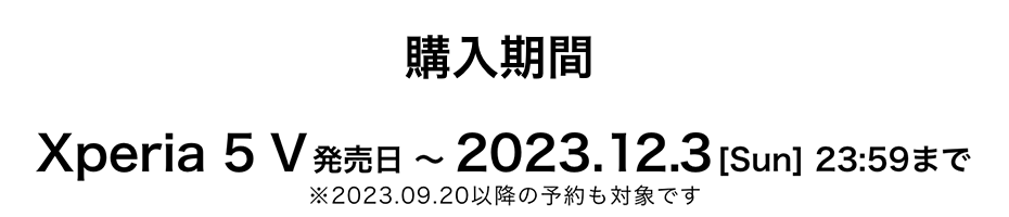 購入期間 Xperia 5 V発売日 〜 2023.12.3 [Sun] 23:59まで ※2023.09.20以降の予約も対象です