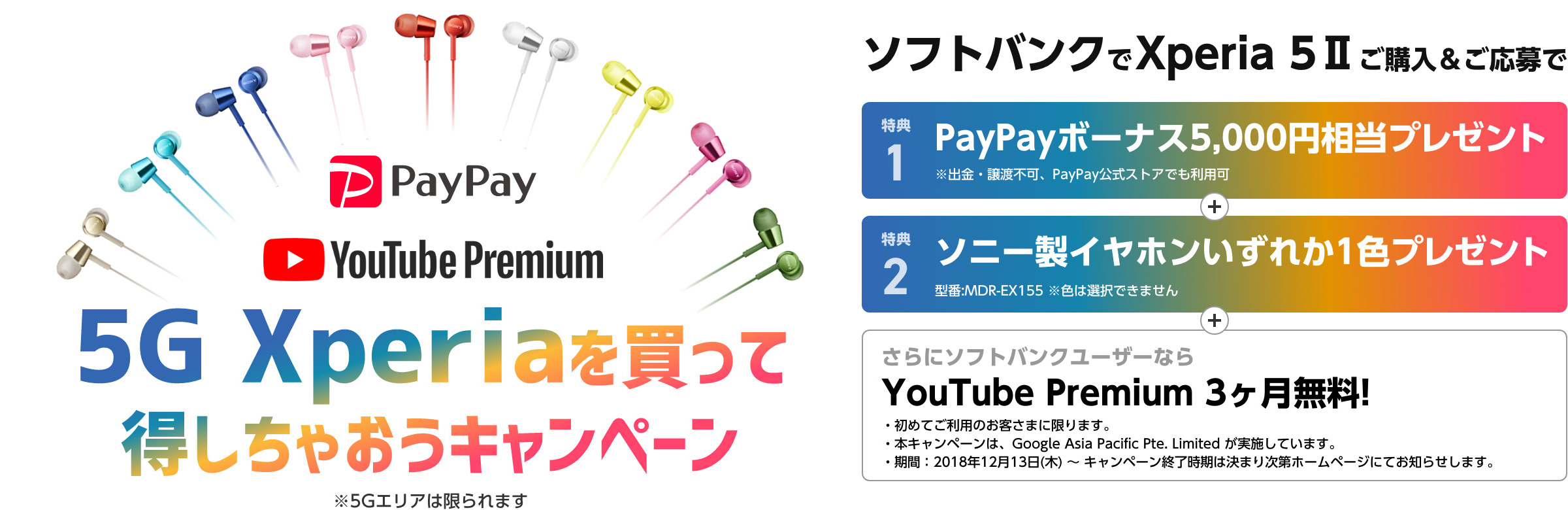 5G Xperiaを買って得しちゃおうキャンペーン※5Gエリアは限られます ソフトバンクでXperia 5 IIご購入＆ご応募で 特典1.PayPayボーナス5,000円相当プレゼント※出金・譲渡不可、PayPay公式ストアでも利用可 特典2.ソニー製イヤホンいずれか一色プレゼント さらにソフトバンクユーザーならYouTube Premium 3ヶ月無料！ ・初めてご利用のお客さまに限ります。 ・本キャンペーンは、Google Asia Pacific Pte. Limited が実施しています。 ・期間：2018年12月13日（木）～キャンペーン終了時期は決まり次第ホームページにてお知らせします。