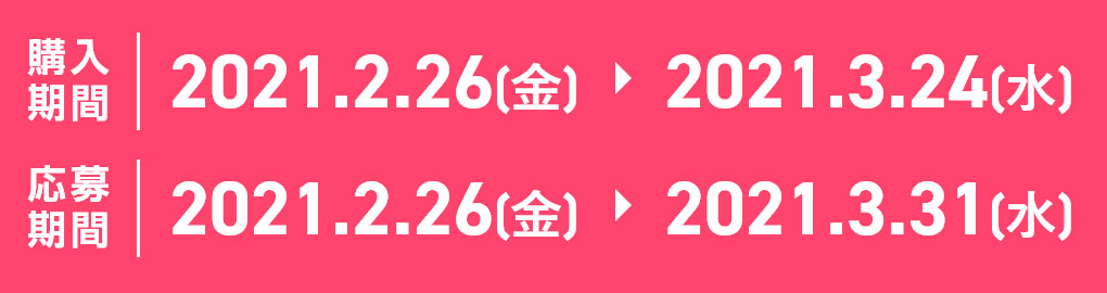 購入期間：2021.2.26[金] > 2021.3.24[水] 応募期間：2021.2.26[金] > 2021.3.31[水]