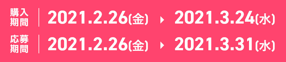 購入期間：2021.2.26[金] > 2021.3.24[水] 応募期間：2021.2.26[金] > 2021.3.31[水]