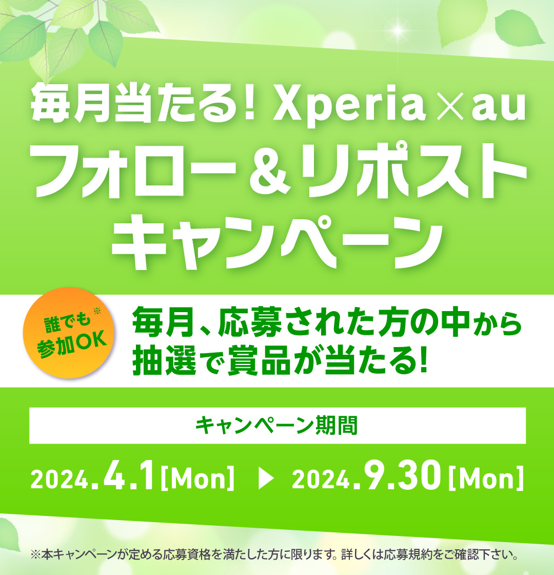 毎月当たる！ Xperia × au フォロー＆リポストキャンペーン 誰でも※1参加OK 毎月、応募された方の中から抽選で賞品が当たる！ キャンペーン期間 2024.4.1[Mon]→2024.9.30[Mon] ※1 本キャンペーンが定める応募資格を満たした方に限ります。詳しくは応募規約をご確認下さい。