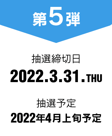 第5弾 抽選締切日 2022.3.31.THU 抽選予定 2022年4月上旬予定