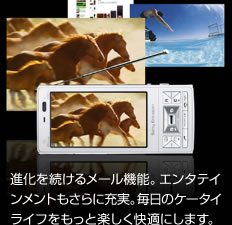 進化を続けるメール機能。エンタテインメントもさらに充実。毎日のケータイライフをもっと楽しく快適にします。