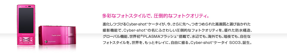 進化しつづけるCyber-shot™ケータイが、今、さらに先へ。つきつめられた高画質と選び抜かれた撮影機能で、Cyber-shot™の名にふさわしい圧倒的なフォトクオリティを。優れた防水構造、グローバル機能、世界初＊PLASMAフラッシュ™搭載で、水辺でも、海外でも、暗夜でも、自在なフォトスタイルを。世界を、もっとキレイに、自由に撮る。Cyber-shot™ケータイ S003、誕生。