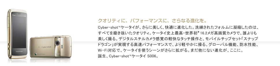 Cyber-shot™ケータイが、さらに美しく、快適に進化した。洗練されたフォルムに凝縮したのは、すべてを磨き抜いたクオリティ。ケータイ史上最高・世界初*16.2メガ高画質カメラで、誰よりも美しく撮る。デジタルスチルカメラ感覚の軽快なタッチ操作と、モバイルチップセット「スナップドラゴン」が実現する高速パフォーマンスで、より軽やかに操る。グローバル機能、防水性能、Wi-Fi対応で、ケータイを使うシーンがさらに拡がる。まだ他にない進化が、ここに。誕生、Cyber-shot™ケータイ S006。