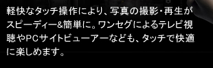 軽快なタッチ操作により、写真の撮影・再生がスピーディー&簡単に。ワンセグによるテレビ視聴やPCサイトビューアーなども、タッチで快適に楽しめます。
