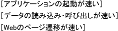 [アプリケーションの起動が速い]
[データの読み込み呼び出しが速い]
Webのページ遷移が速い