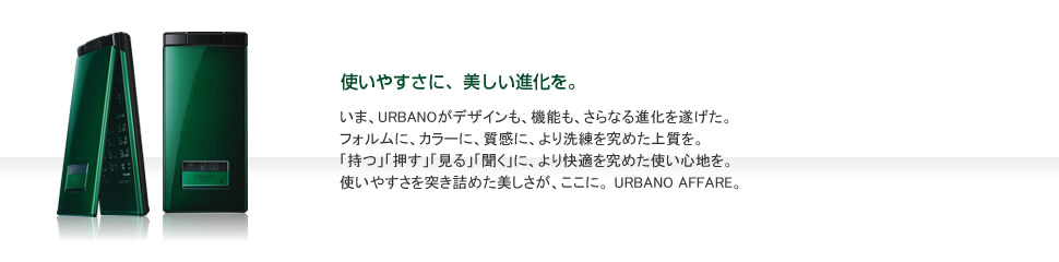 いま、URBANOがデザインも、機能も、さらなる進化を遂げた。
フォルムに、カラーに、質感に、より洗練を究めた上質を。
「持つ」「押す」「見る」「聞く」に、より快適を究めた使い心地を。
使いやすさを突き詰めた美しさが、ここに。 URBANO AFFARE。