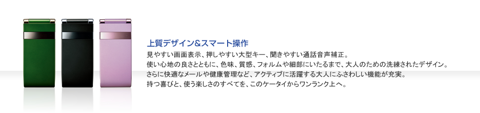見やすい画面表示、押しやすい大型キー、聞きやすい通話音声補正。使い心地の良さとともに、色味、質感、フォルムや細部にいたるまで、大人のための洗練されたデザイン。さらに快適なメールや健康管理など、アクティブに活躍する大人にふさわしい機能が充実。持つ喜びと、使う楽しさのすべてを、このケータイからワンランク上へ。