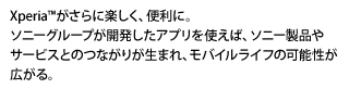 Xperia&trade;がさらに楽しく、便利に。ソニーグループが開発したアプリを使えば、ソニー製品やサービスとのつながりが生まれ、モバイルライフの可能性が広がる。