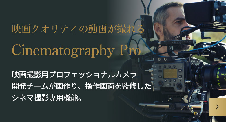 映画クオリティの動画が撮れる Cinematography Pro 映画撮影用プロフェッショナルカメラ開発チームが画作り、操作画面を監修したシネマ撮影専用機能。