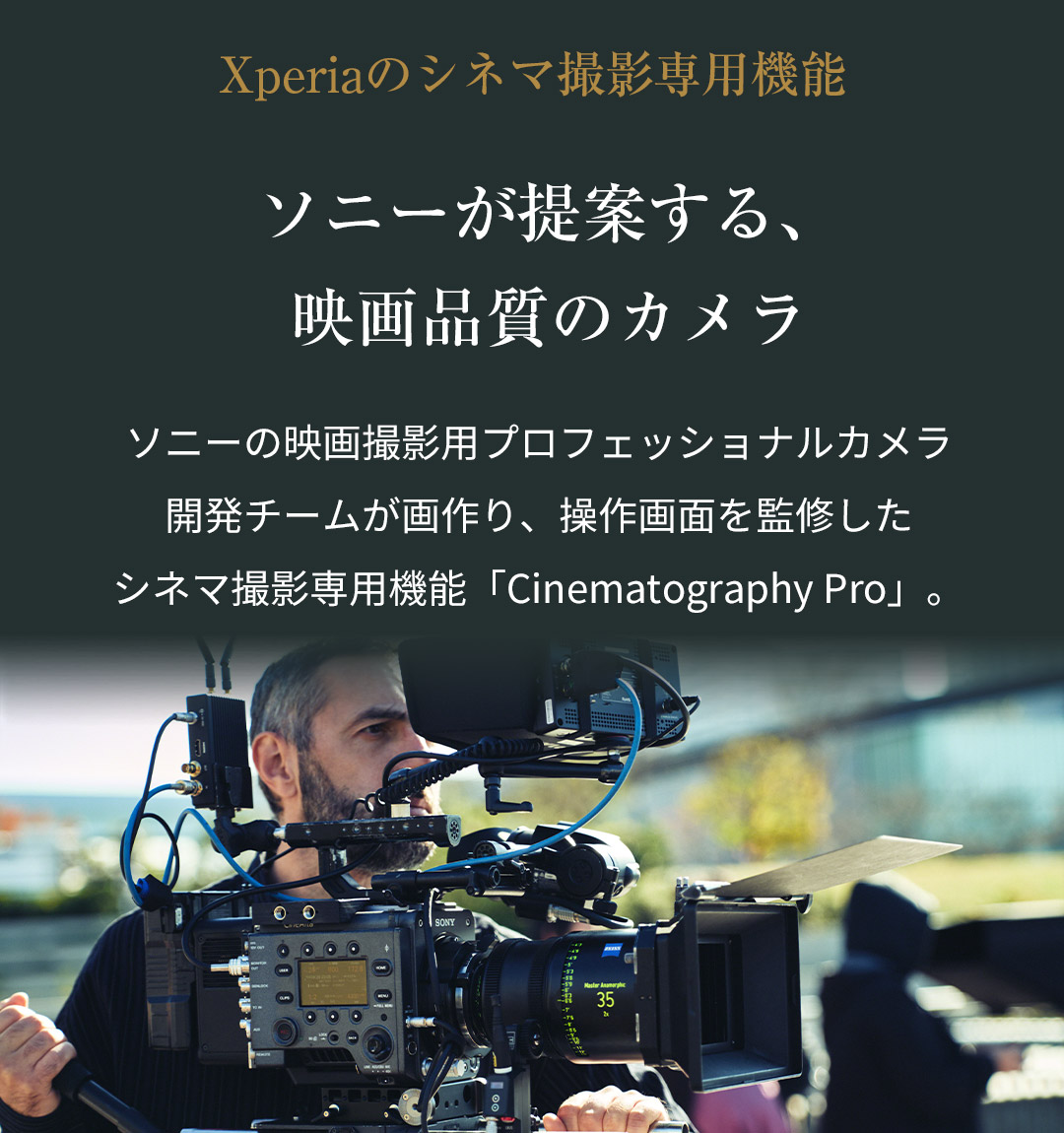 Xperiaのシネマ撮影専用機能 ソニーが提案する、映画品質のカメラ ソニーの映画撮影用プロフェッショナルカメラ開発チームが画作り、操作画面を監修したシネマ撮影専用機能「Cinematography Pro」。