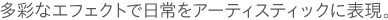 多彩なエフェクトで日常をアーティスティックに表現。