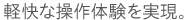 軽快な操作体験を実現。