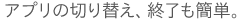 アプリの切り替え、終了も簡単。