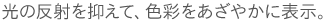光の反射を抑えて、色彩をあざやかに表示。
