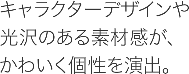 キャラクターデザインや光沢のある素材感が、かわいく個性を演出。