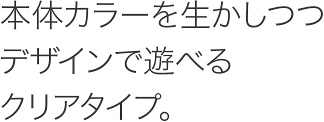 本体カラーを生かしつつデザインで遊べるクリアタイプ。